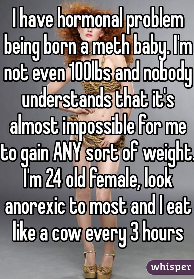 I have hormonal problem being born a meth baby. I'm not even 100lbs and nobody understands that it's almost impossible for me to gain ANY sort of weight.
I'm 24 old female, look anorexic to most and I eat like a cow every 3 hours