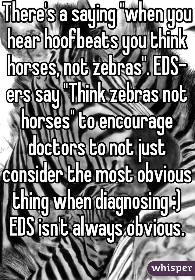 There's a saying "when you hear hoofbeats you think horses, not zebras". EDS-ers say "Think zebras not horses" to encourage doctors to not just consider the most obvious thing when diagnosing :) EDS isn't always obvious.