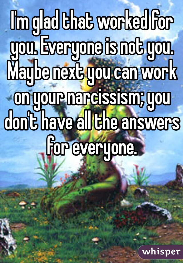 I'm glad that worked for you. Everyone is not you. Maybe next you can work on your narcissism; you don't have all the answers for everyone. 