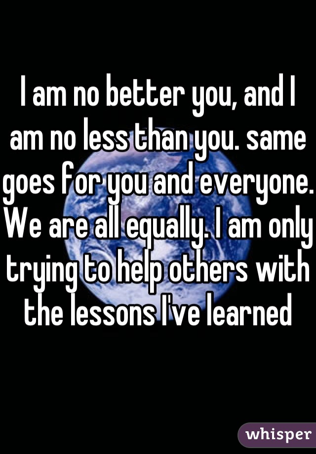 I am no better you, and I am no less than you. same goes for you and everyone. We are all equally. I am only trying to help others with the lessons I've learned