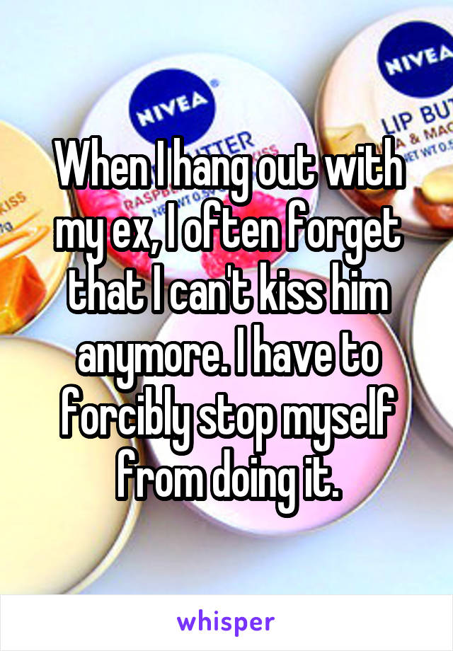 When I hang out with my ex, I often forget that I can't kiss him anymore. I have to forcibly stop myself from doing it.