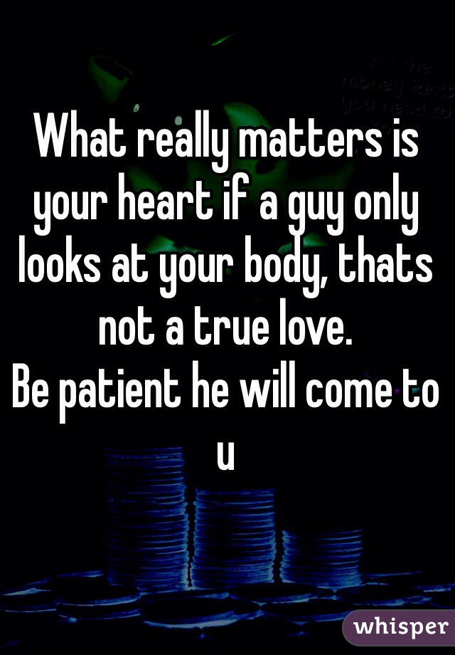 What really matters is your heart if a guy only looks at your body, thats not a true love. 
Be patient he will come to u 