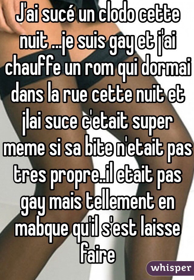 J'ai sucé un clodo cette nuit ...je suis gay et j'ai chauffe un rom qui dormai dans la rue cette nuit et jlai suce c'etait super meme si sa bite n'etait pas tres propre..il etait pas gay mais tellement en mabque qu'il s'est laisse faire