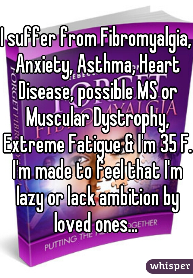 I suffer from Fibromyalgia, Anxiety, Asthma, Heart Disease, possible MS or Muscular Dystrophy, Extreme Fatigue & I'm 35 F. I'm made to feel that I'm lazy or lack ambition by loved ones... 