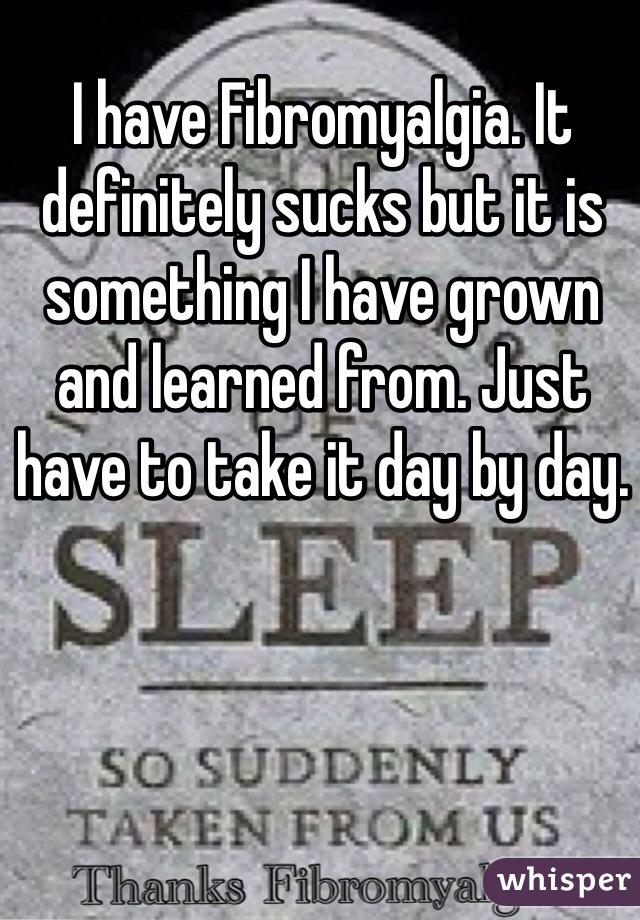 I have Fibromyalgia. It definitely sucks but it is something I have grown and learned from. Just have to take it day by day. 