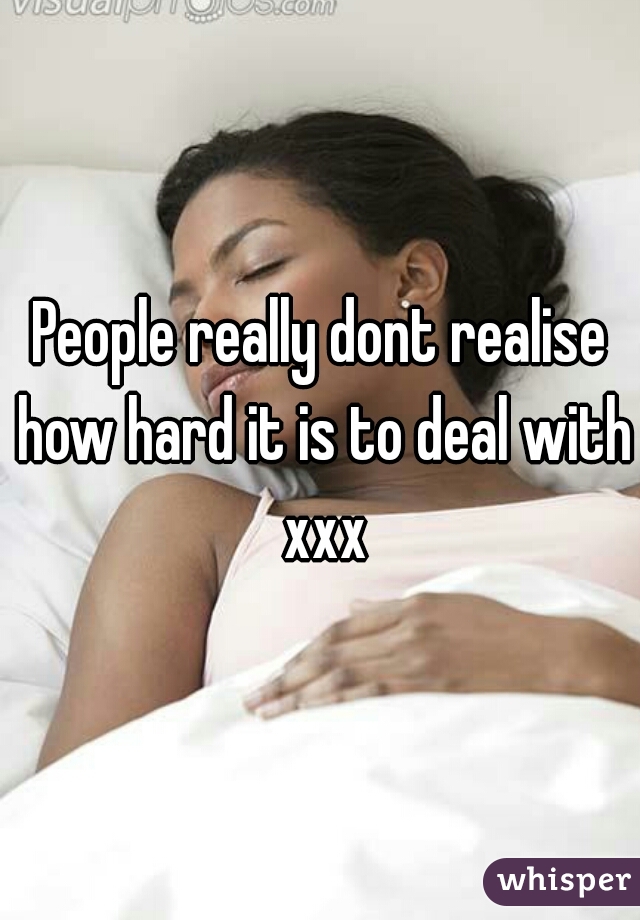 People really dont realise how hard it is to deal with xxx