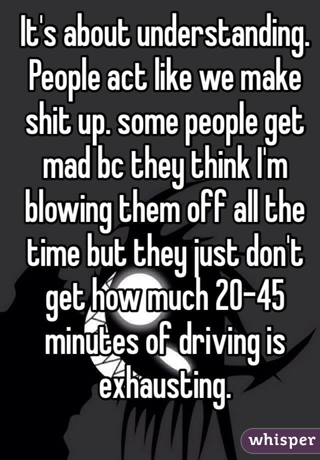 It's about understanding. People act like we make shit up. some people get mad bc they think I'm blowing them off all the time but they just don't get how much 20-45 minutes of driving is exhausting. 