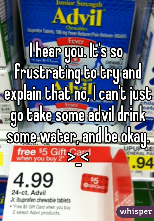 I hear you. It's so frustrating to try and explain that no, I can't just go take some advil drink some water, and be okay. >_<