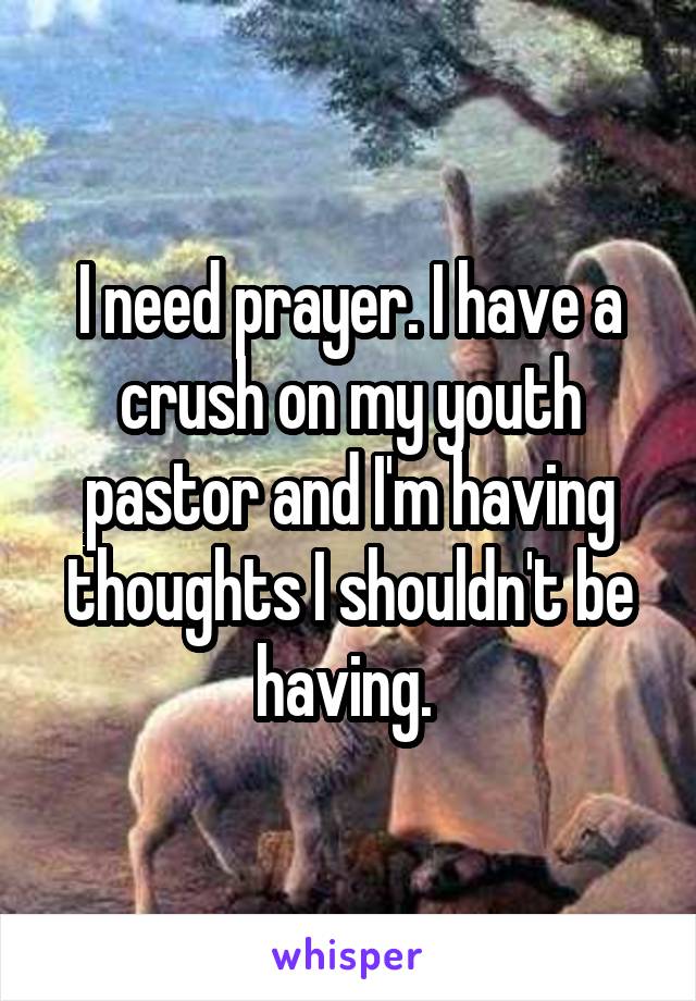 I need prayer. I have a crush on my youth pastor and I'm having thoughts I shouldn't be having. 