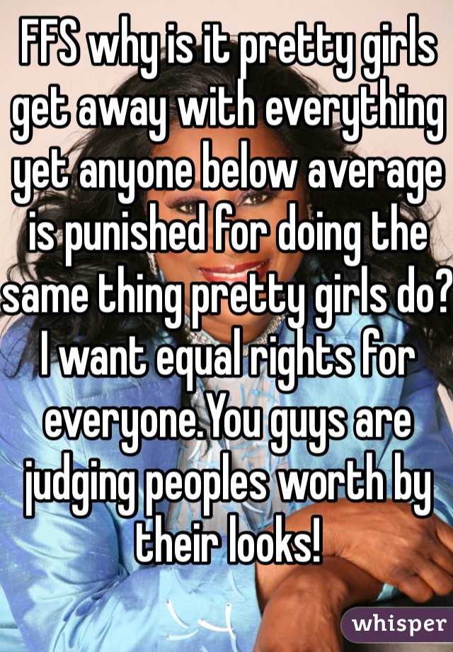 FFS why is it pretty girls get away with everything yet anyone below average is punished for doing the same thing pretty girls do?I want equal rights for everyone.You guys are judging peoples worth by their looks! 