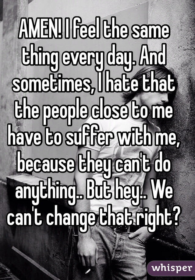 AMEN! I feel the same thing every day. And sometimes, I hate that the people close to me have to suffer with me, because they can't do anything.. But hey.. We can't change that right?  