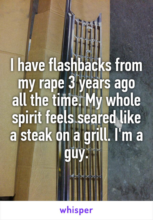 I have flashbacks from my rape 3 years ago all the time. My whole spirit feels seared like a steak on a grill. I'm a guy.