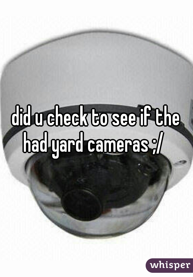 did u check to see if the had yard cameras ;/  