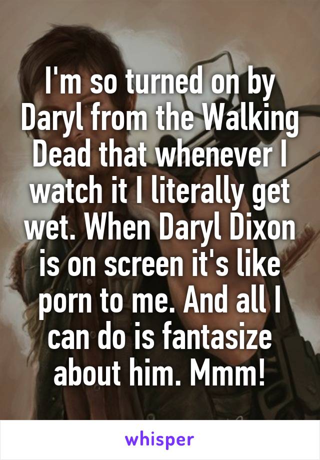 I'm so turned on by Daryl from the Walking Dead that whenever I watch it I literally get wet. When Daryl Dixon is on screen it's like porn to me. And all I can do is fantasize about him. Mmm!