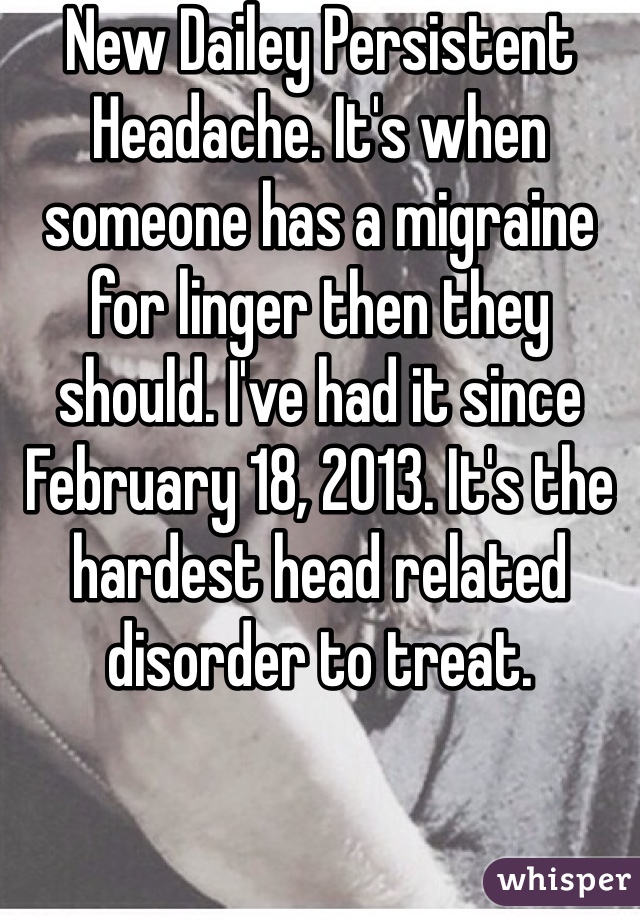 New Dailey Persistent  Headache. It's when someone has a migraine for linger then they should. I've had it since February 18, 2013. It's the hardest head related disorder to treat. 