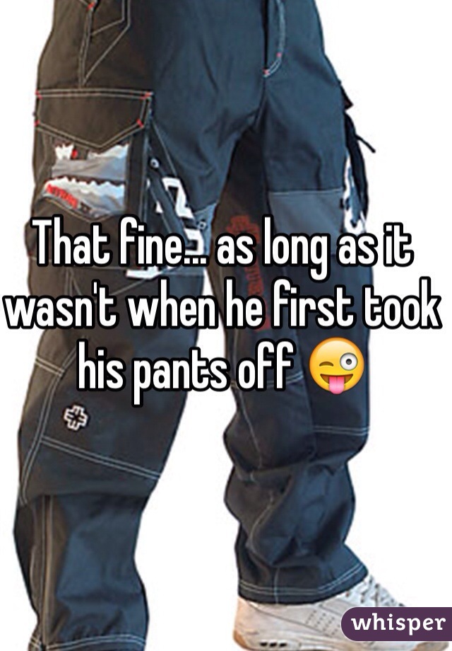 That fine... as long as it wasn't when he first took his pants off 😜