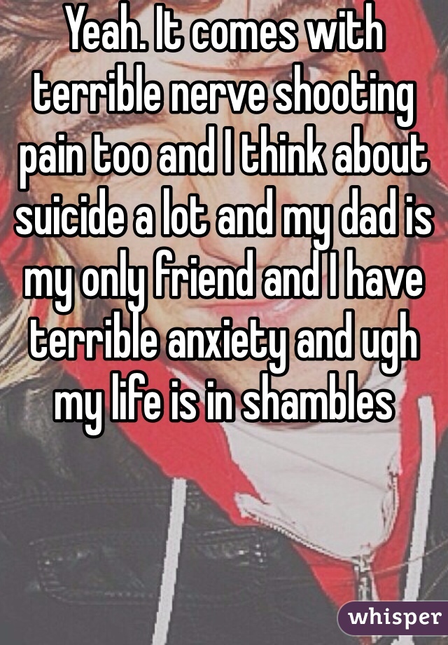 Yeah. It comes with terrible nerve shooting pain too and I think about suicide a lot and my dad is my only friend and I have terrible anxiety and ugh my life is in shambles