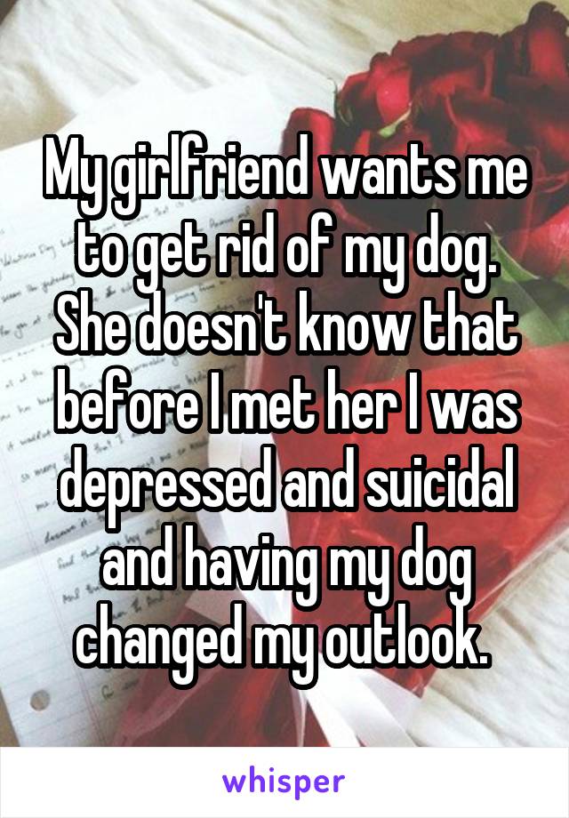 My girlfriend wants me to get rid of my dog. She doesn't know that before I met her I was depressed and suicidal and having my dog changed my outlook. 