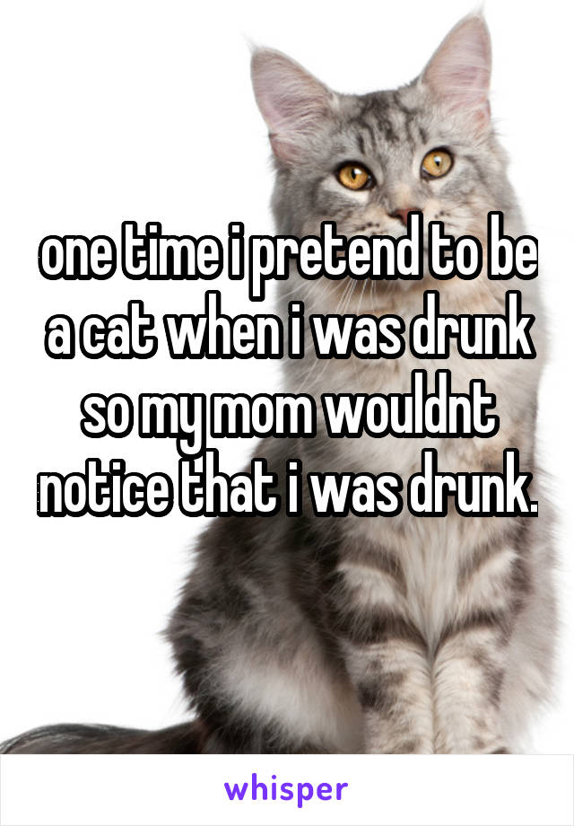 one time i pretend to be a cat when i was drunk so my mom wouldnt notice that i was drunk.  
