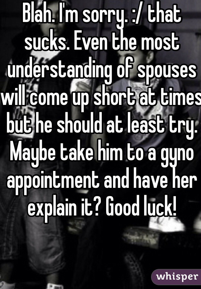 Blah. I'm sorry. :/ that sucks. Even the most understanding of spouses will come up short at times but he should at least try. Maybe take him to a gyno appointment and have her explain it? Good luck!