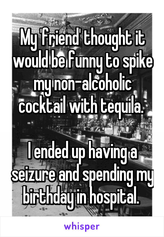 My 'friend' thought it would be funny to spike my non-alcoholic cocktail with tequila. 

I ended up having a seizure and spending my birthday in hospital. 
