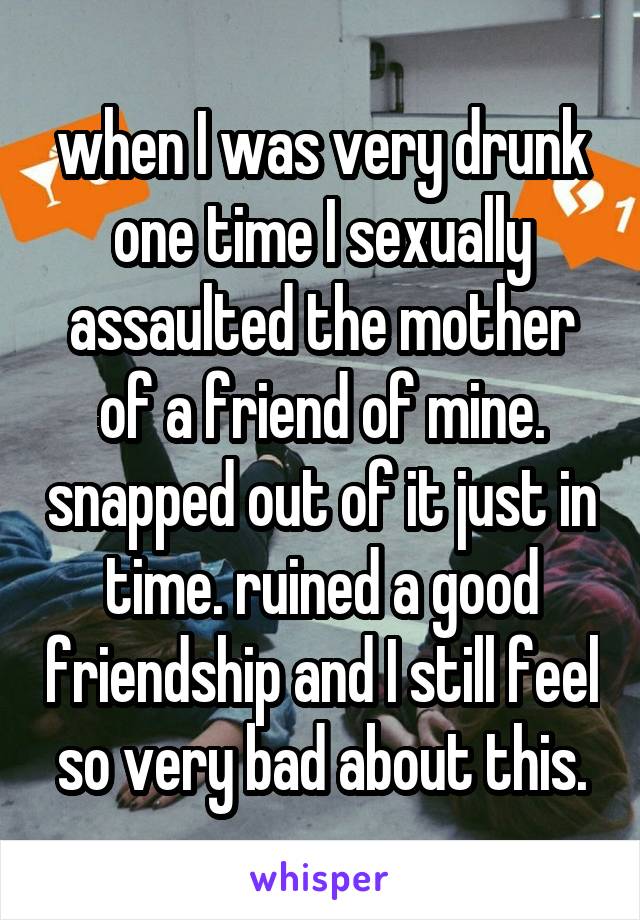 when I was very drunk one time I sexually assaulted the mother of a friend of mine. snapped out of it just in time. ruined a good friendship and I still feel so very bad about this.