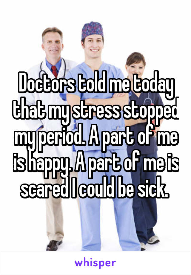 Doctors told me today that my stress stopped my period. A part of me is happy. A part of me is scared I could be sick. 