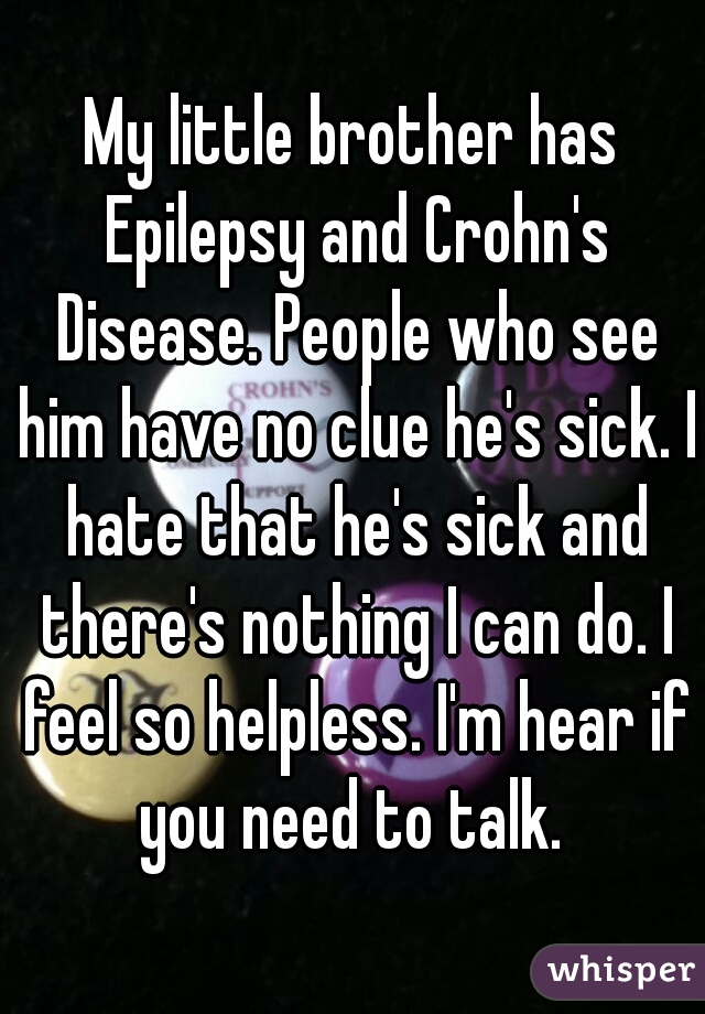 My little brother has Epilepsy and Crohn's Disease. People who see him have no clue he's sick. I hate that he's sick and there's nothing I can do. I feel so helpless. I'm hear if you need to talk. 