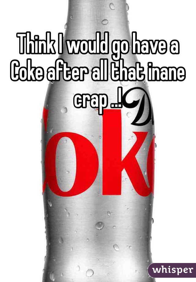 Think I would go have a Coke after all that inane crap ..!