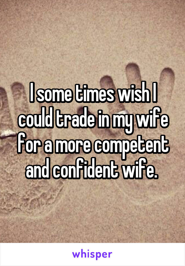 I some times wish I could trade in my wife for a more competent and confident wife. 