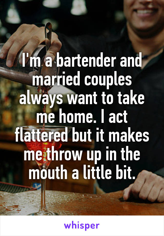 I'm a bartender and married couples always want to take me home. I act flattered but it makes me throw up in the mouth a little bit.