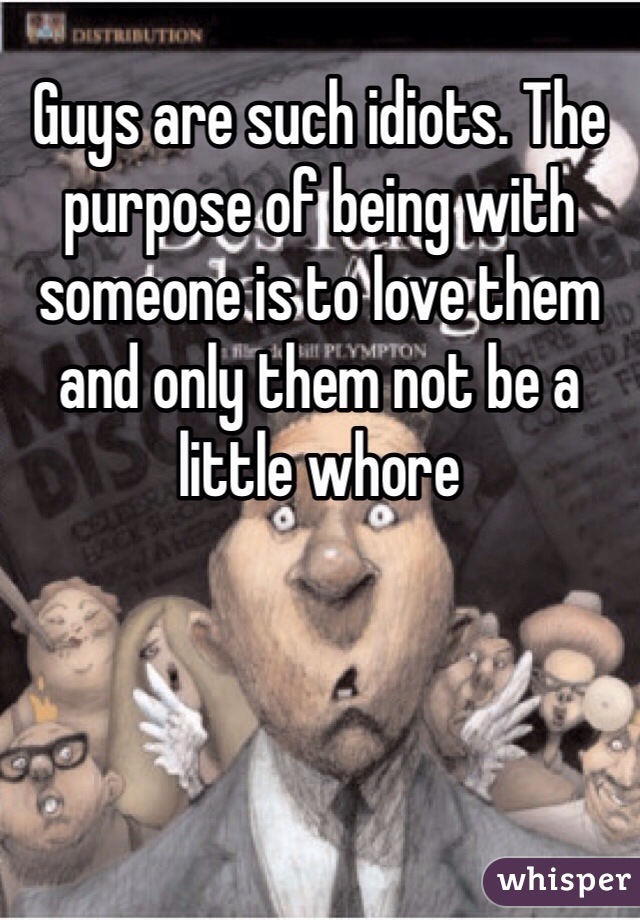 Guys are such idiots. The purpose of being with someone is to love them and only them not be a little whore