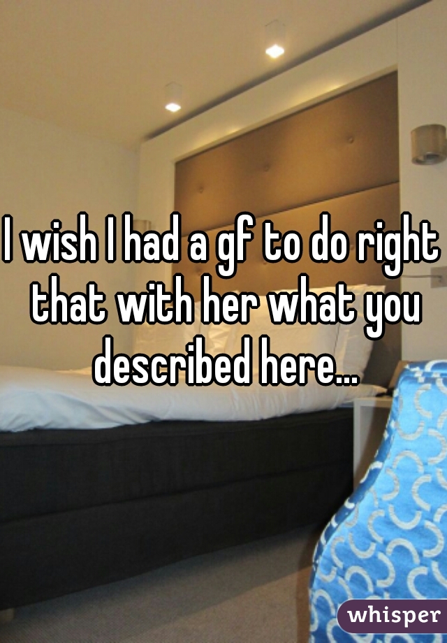 I wish I had a gf to do right that with her what you described here...