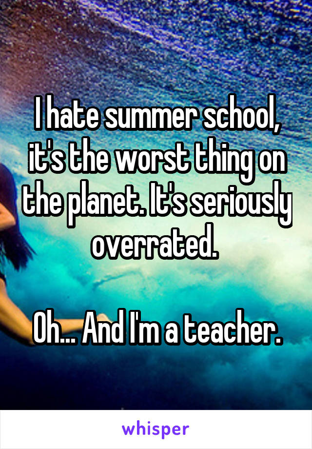 I hate summer school, it's the worst thing on the planet. It's seriously overrated. 

Oh... And I'm a teacher.