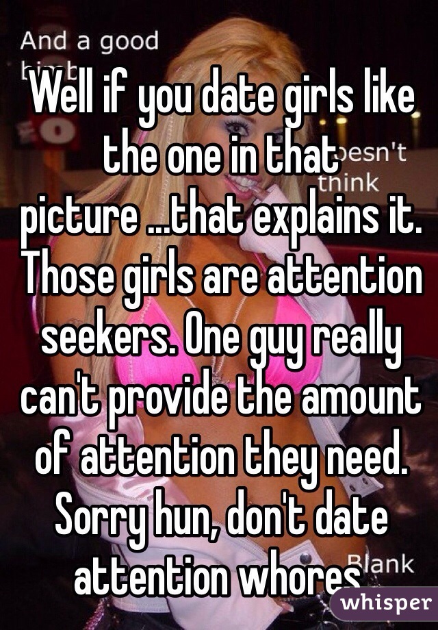 Well if you date girls like the one in that picture ...that explains it. Those girls are attention seekers. One guy really can't provide the amount of attention they need. Sorry hun, don't date attention whores. 