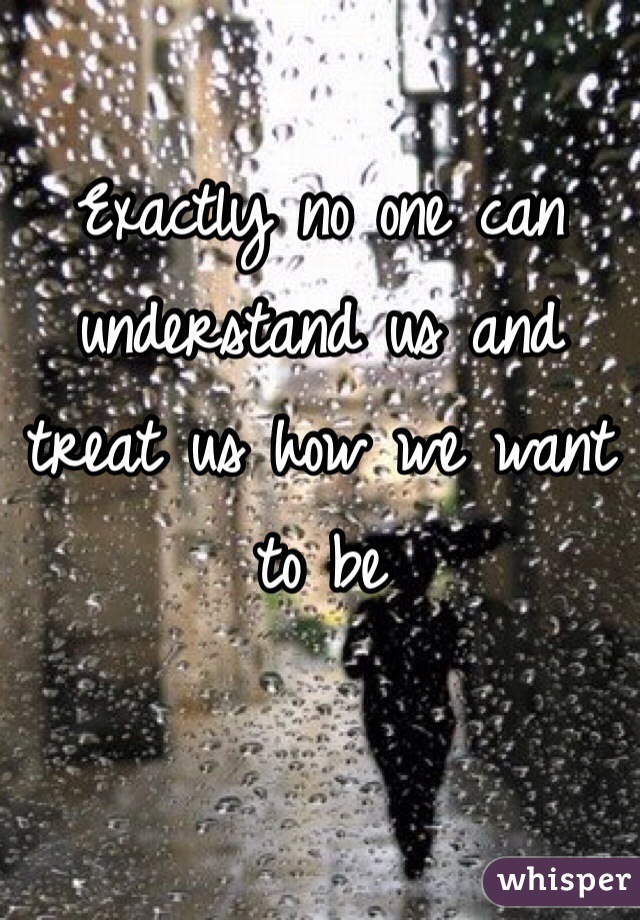 Exactly no one can understand us and treat us how we want to be