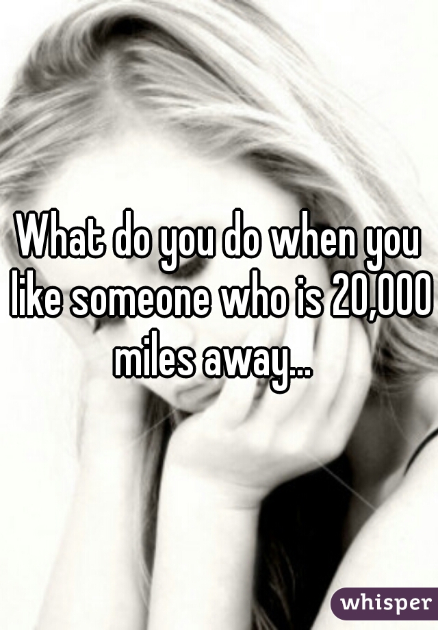 What do you do when you like someone who is 20,000 miles away...  