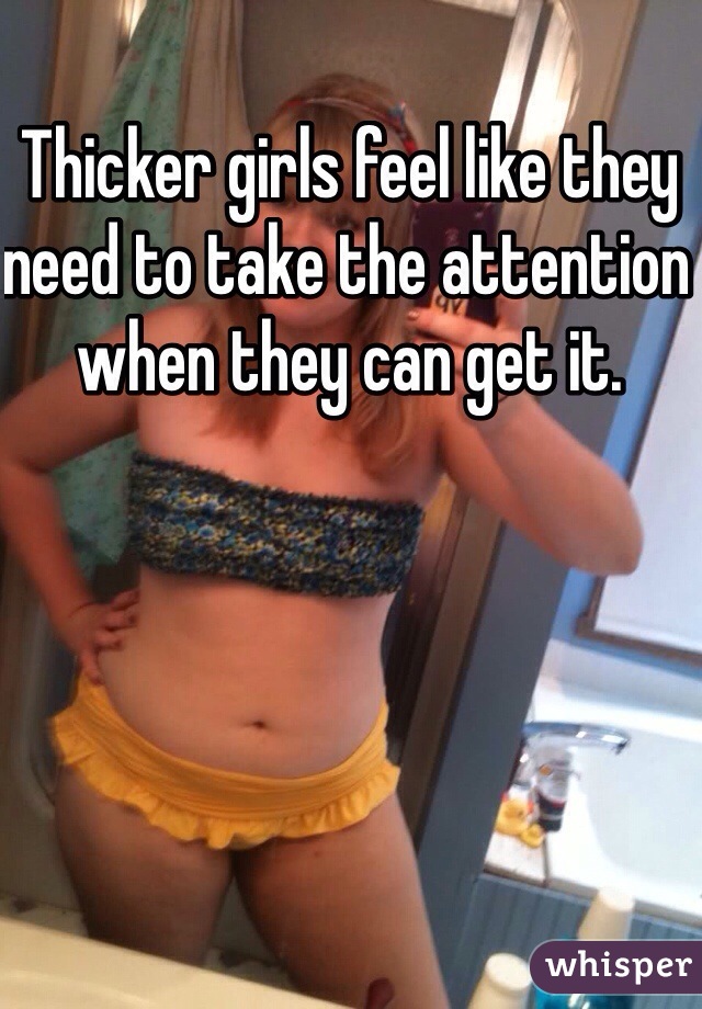 Thicker girls feel like they need to take the attention when they can get it. 