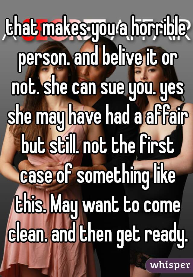 that makes you a horrible person. and belive it or not. she can sue you. yes she may have had a affair but still. not the first case of something like this. May want to come clean. and then get ready.