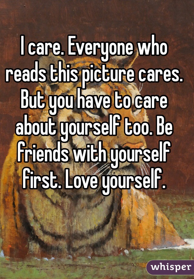 I care. Everyone who reads this picture cares. But you have to care about yourself too. Be friends with yourself first. Love yourself. 