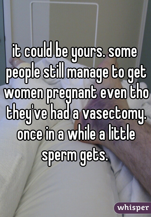 it could be yours. some people still manage to get women pregnant even tho they've had a vasectomy. once in a while a little sperm gets. 