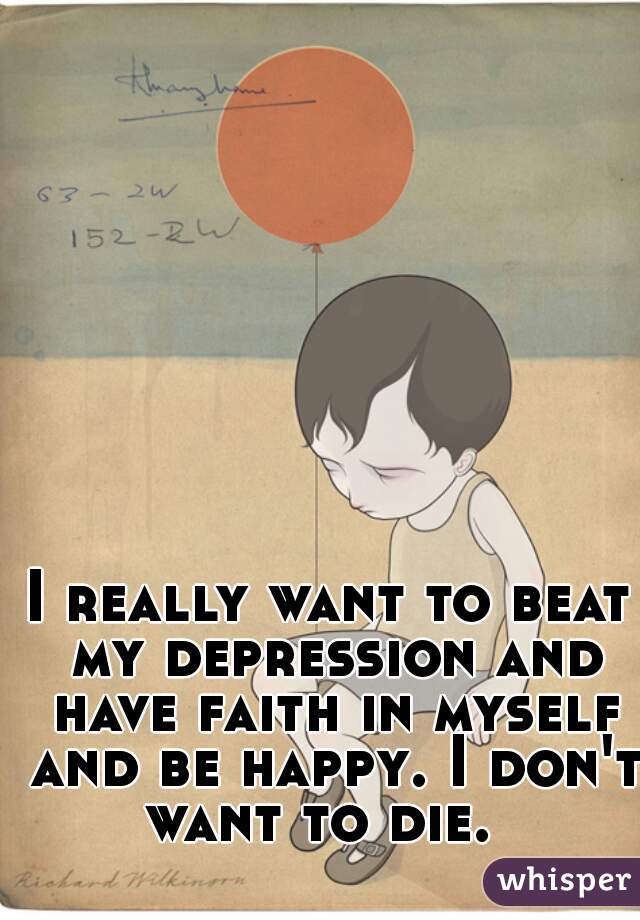 I really want to beat my depression and have faith in myself and be happy. I don't want to die.  