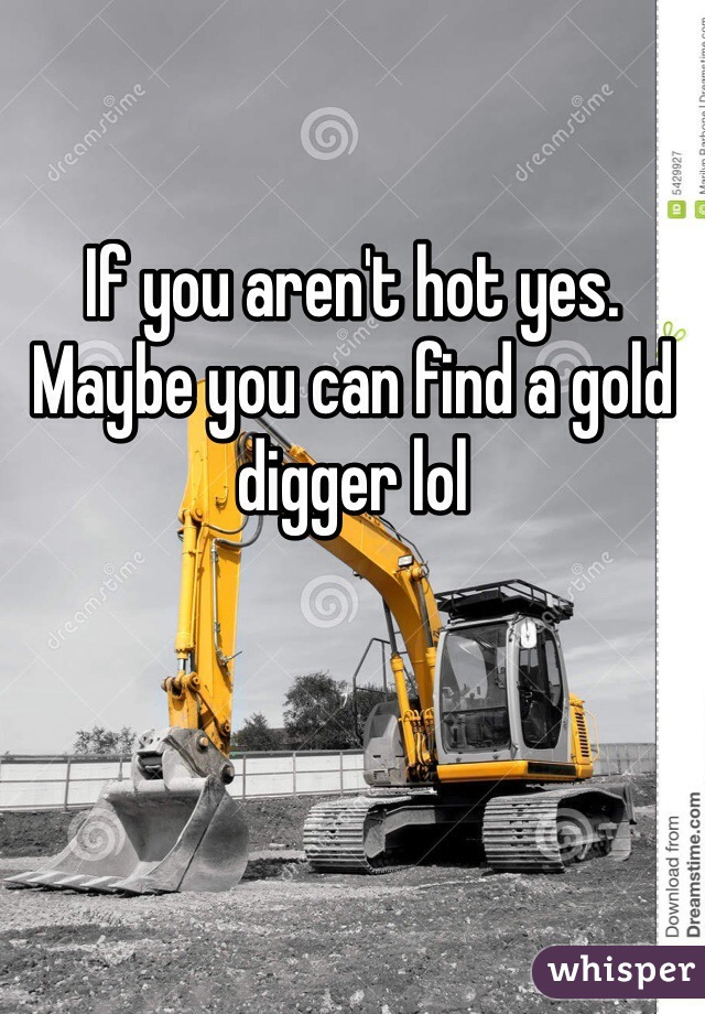 If you aren't hot yes. Maybe you can find a gold digger lol