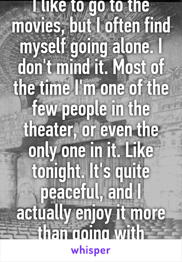 I like to go to the movies, but I often find myself going alone. I don't mind it. Most of the time I'm one of the few people in the theater, or even the only one in it. Like tonight. It's quite peaceful, and I actually enjoy it more than going with people. 