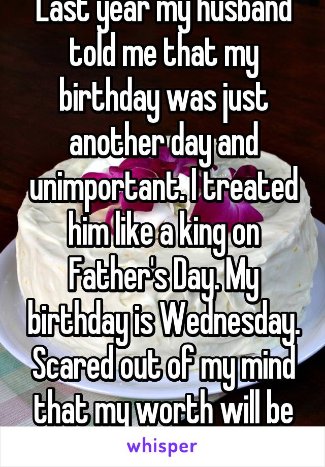 Last year my husband told me that my birthday was just another day and unimportant. I treated him like a king on Father's Day. My birthday is Wednesday. Scared out of my mind that my worth will be in jeopardy. Again.
