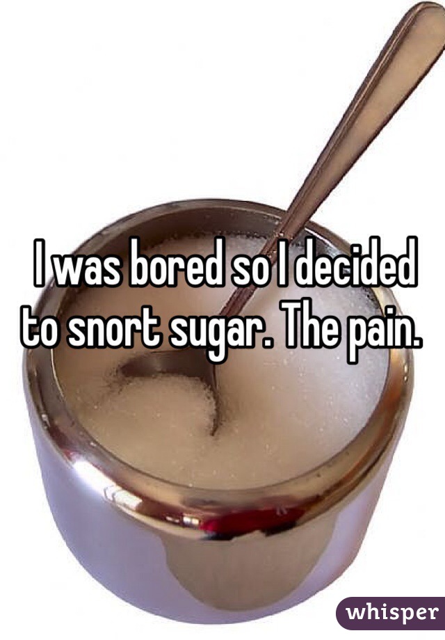  I was bored so I decided to snort sugar. The pain.