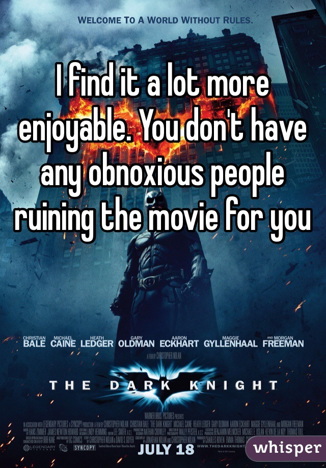 I find it a lot more enjoyable. You don't have any obnoxious people ruining the movie for you 