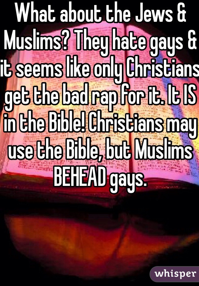What about the Jews & Muslims? They hate gays & it seems like only Christians get the bad rap for it. It IS in the Bible! Christians may use the Bible, but Muslims BEHEAD gays.