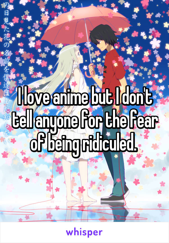 I love anime but I don't tell anyone for the fear of being ridiculed. 