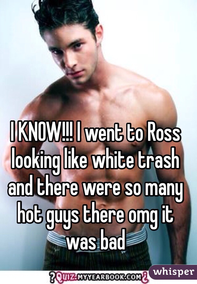 I KNOW!!! I went to Ross looking like white trash and there were so many hot guys there omg it was bad